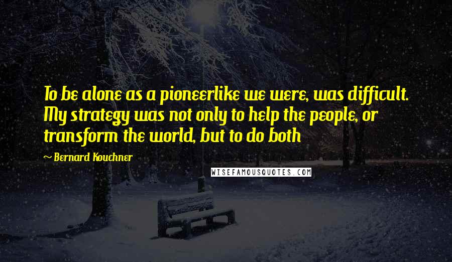 Bernard Kouchner Quotes: To be alone as a pioneerlike we were, was difficult. My strategy was not only to help the people, or transform the world, but to do both