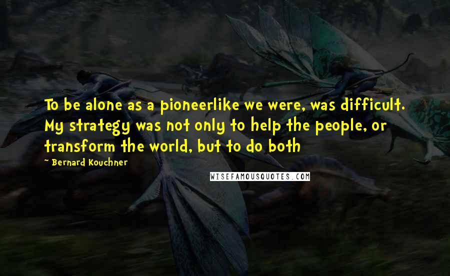 Bernard Kouchner Quotes: To be alone as a pioneerlike we were, was difficult. My strategy was not only to help the people, or transform the world, but to do both