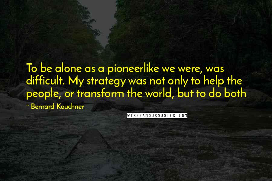 Bernard Kouchner Quotes: To be alone as a pioneerlike we were, was difficult. My strategy was not only to help the people, or transform the world, but to do both