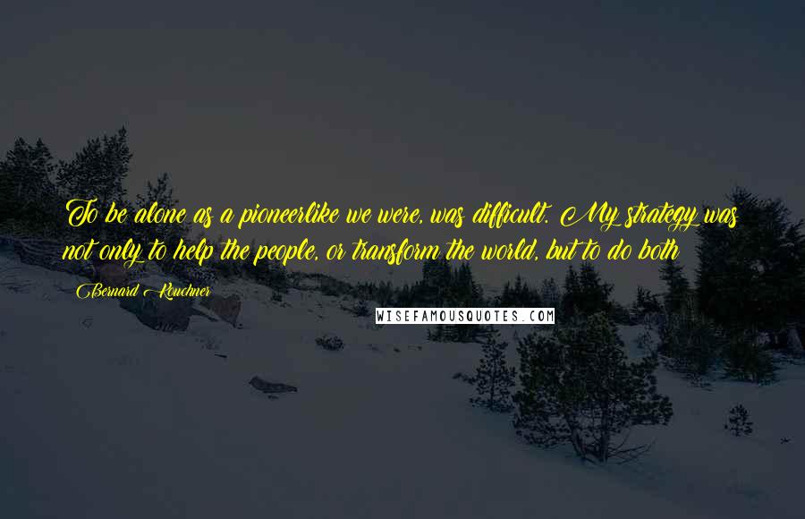 Bernard Kouchner Quotes: To be alone as a pioneerlike we were, was difficult. My strategy was not only to help the people, or transform the world, but to do both