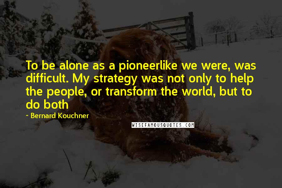 Bernard Kouchner Quotes: To be alone as a pioneerlike we were, was difficult. My strategy was not only to help the people, or transform the world, but to do both