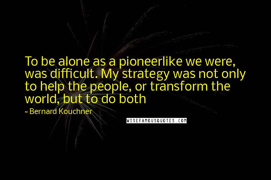 Bernard Kouchner Quotes: To be alone as a pioneerlike we were, was difficult. My strategy was not only to help the people, or transform the world, but to do both