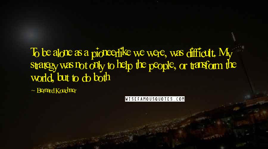 Bernard Kouchner Quotes: To be alone as a pioneerlike we were, was difficult. My strategy was not only to help the people, or transform the world, but to do both