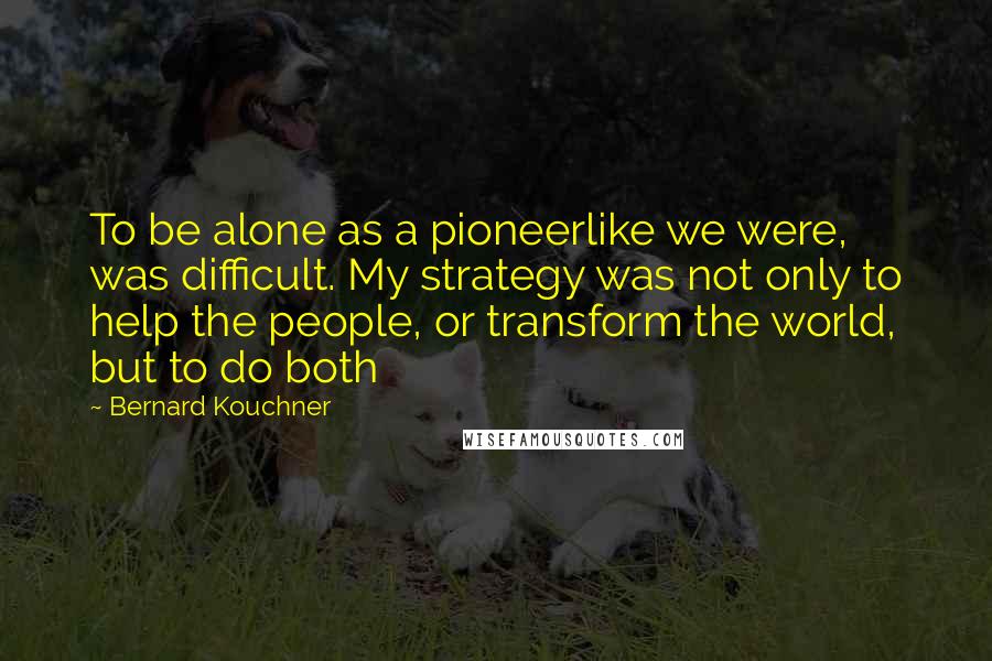 Bernard Kouchner Quotes: To be alone as a pioneerlike we were, was difficult. My strategy was not only to help the people, or transform the world, but to do both