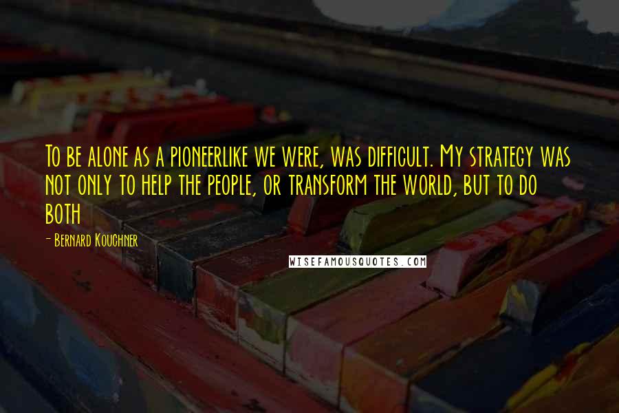 Bernard Kouchner Quotes: To be alone as a pioneerlike we were, was difficult. My strategy was not only to help the people, or transform the world, but to do both