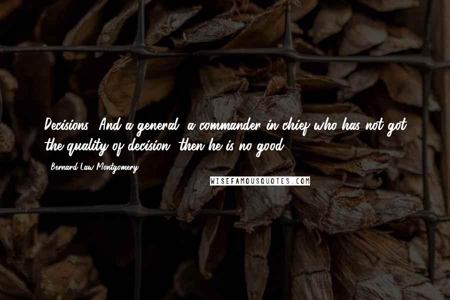 Bernard Law Montgomery Quotes: Decisions! And a general, a commander in chief who has not got the quality of decision, then he is no good.