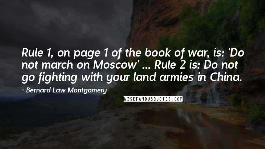 Bernard Law Montgomery Quotes: Rule 1, on page 1 of the book of war, is: 'Do not march on Moscow' ... Rule 2 is: Do not go fighting with your land armies in China.