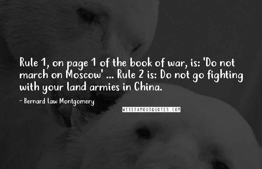 Bernard Law Montgomery Quotes: Rule 1, on page 1 of the book of war, is: 'Do not march on Moscow' ... Rule 2 is: Do not go fighting with your land armies in China.