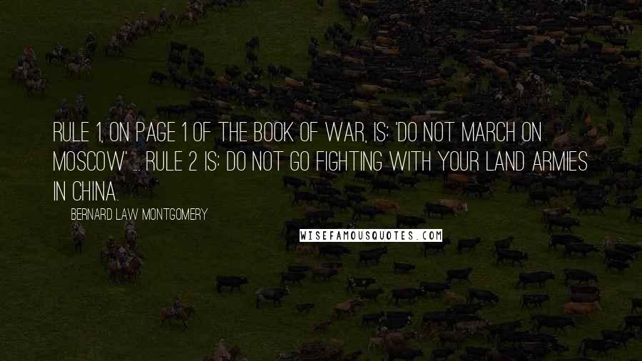 Bernard Law Montgomery Quotes: Rule 1, on page 1 of the book of war, is: 'Do not march on Moscow' ... Rule 2 is: Do not go fighting with your land armies in China.