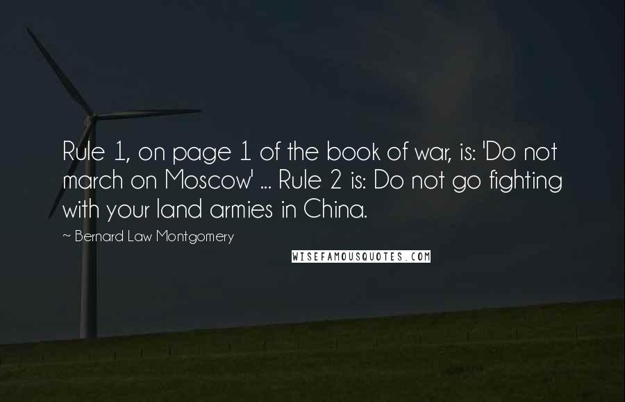 Bernard Law Montgomery Quotes: Rule 1, on page 1 of the book of war, is: 'Do not march on Moscow' ... Rule 2 is: Do not go fighting with your land armies in China.