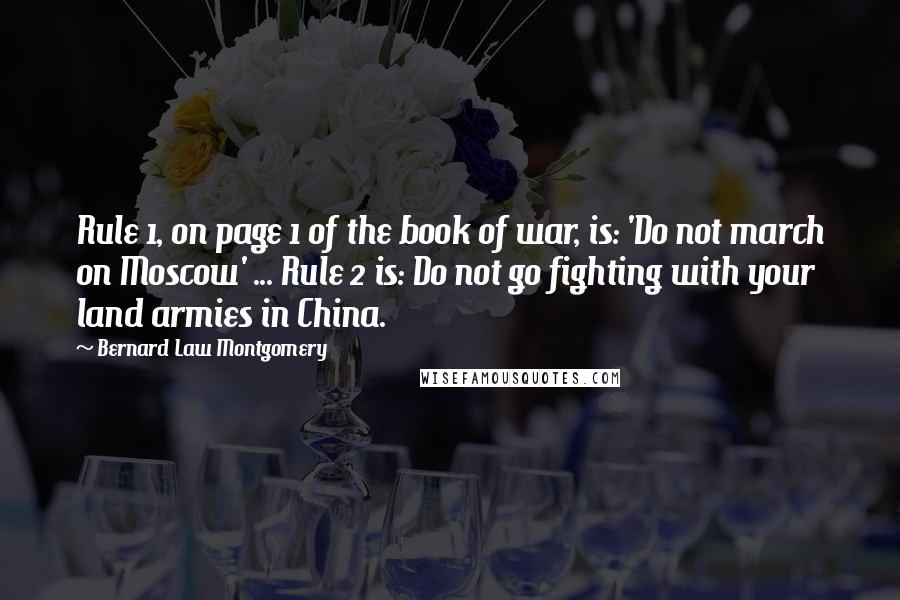 Bernard Law Montgomery Quotes: Rule 1, on page 1 of the book of war, is: 'Do not march on Moscow' ... Rule 2 is: Do not go fighting with your land armies in China.