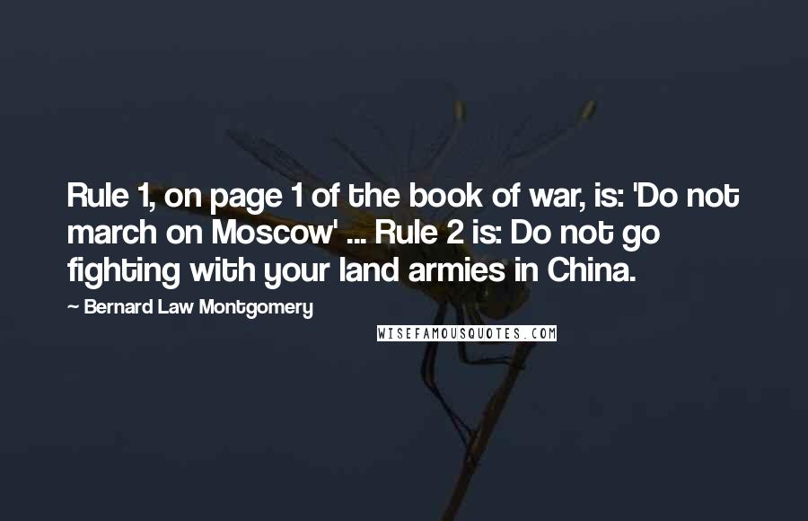 Bernard Law Montgomery Quotes: Rule 1, on page 1 of the book of war, is: 'Do not march on Moscow' ... Rule 2 is: Do not go fighting with your land armies in China.