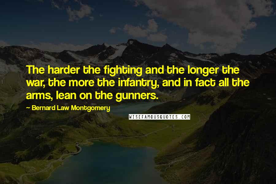 Bernard Law Montgomery Quotes: The harder the fighting and the longer the war, the more the infantry, and in fact all the arms, lean on the gunners.