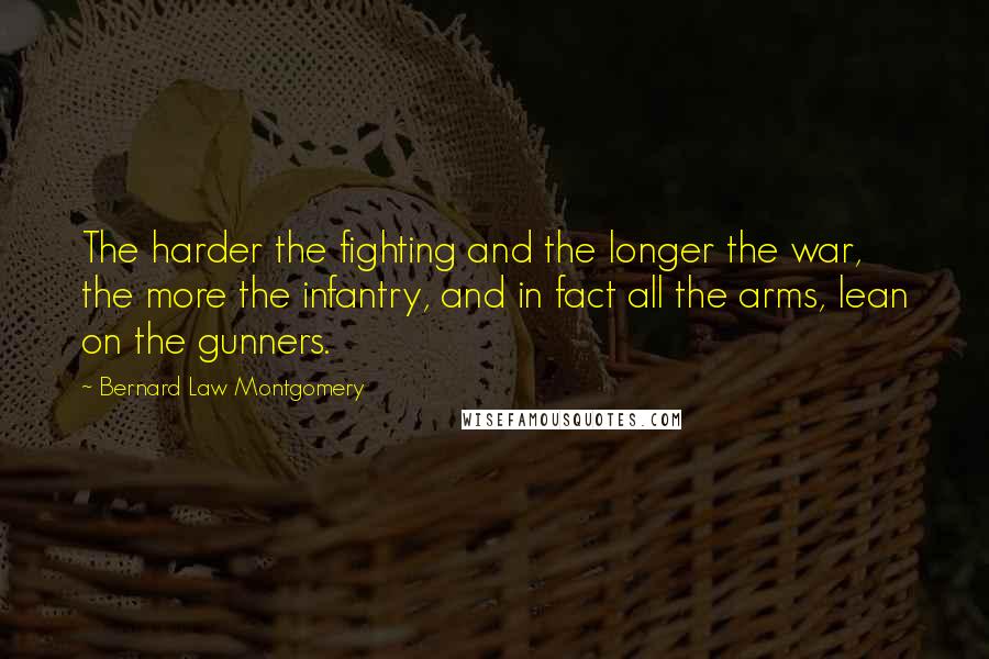 Bernard Law Montgomery Quotes: The harder the fighting and the longer the war, the more the infantry, and in fact all the arms, lean on the gunners.