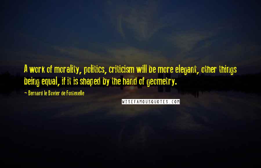 Bernard Le Bovier De Fontenelle Quotes: A work of morality, politics, criticism will be more elegant, other things being equal, if it is shaped by the hand of geometry.