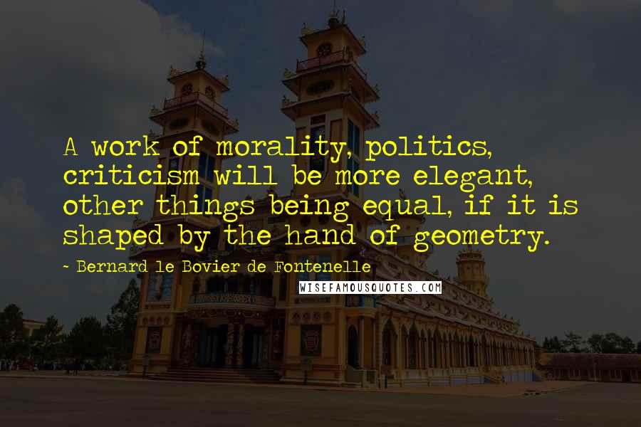 Bernard Le Bovier De Fontenelle Quotes: A work of morality, politics, criticism will be more elegant, other things being equal, if it is shaped by the hand of geometry.