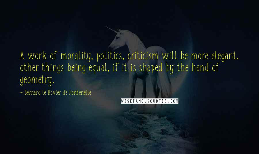 Bernard Le Bovier De Fontenelle Quotes: A work of morality, politics, criticism will be more elegant, other things being equal, if it is shaped by the hand of geometry.