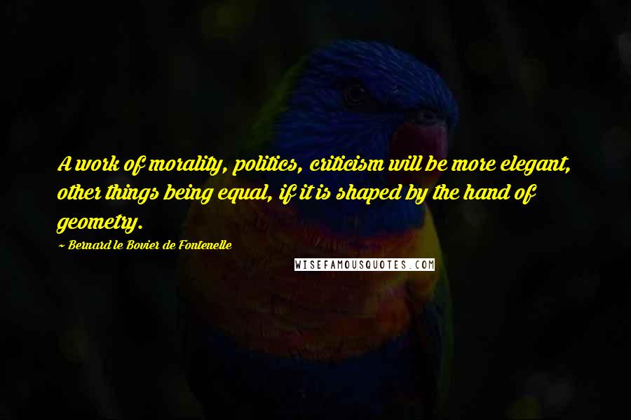 Bernard Le Bovier De Fontenelle Quotes: A work of morality, politics, criticism will be more elegant, other things being equal, if it is shaped by the hand of geometry.