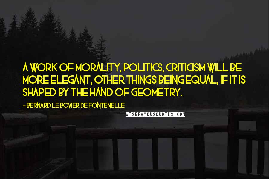 Bernard Le Bovier De Fontenelle Quotes: A work of morality, politics, criticism will be more elegant, other things being equal, if it is shaped by the hand of geometry.