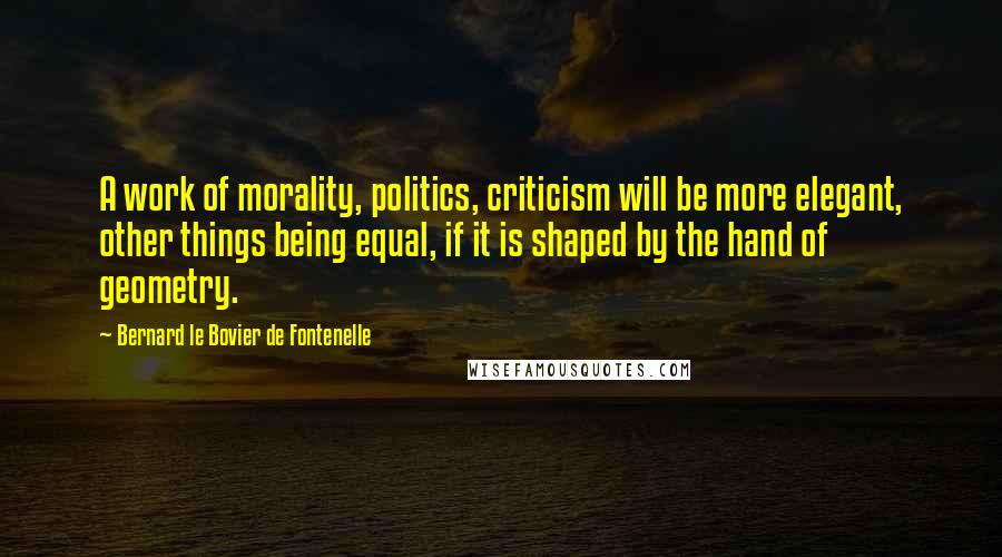 Bernard Le Bovier De Fontenelle Quotes: A work of morality, politics, criticism will be more elegant, other things being equal, if it is shaped by the hand of geometry.