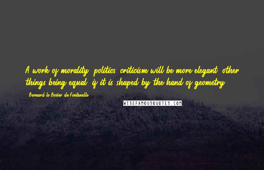 Bernard Le Bovier De Fontenelle Quotes: A work of morality, politics, criticism will be more elegant, other things being equal, if it is shaped by the hand of geometry.