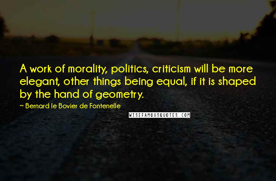 Bernard Le Bovier De Fontenelle Quotes: A work of morality, politics, criticism will be more elegant, other things being equal, if it is shaped by the hand of geometry.