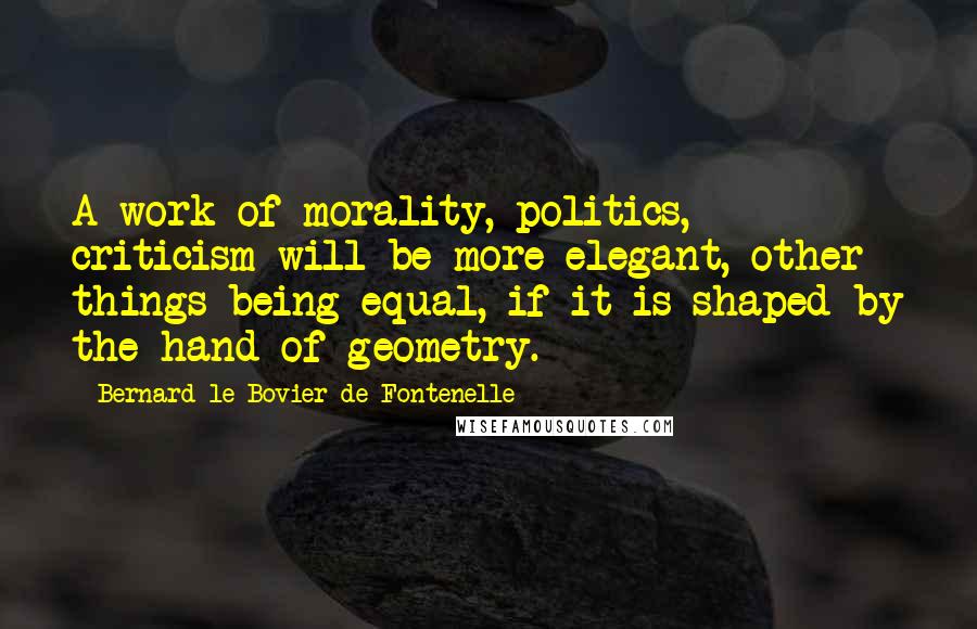 Bernard Le Bovier De Fontenelle Quotes: A work of morality, politics, criticism will be more elegant, other things being equal, if it is shaped by the hand of geometry.