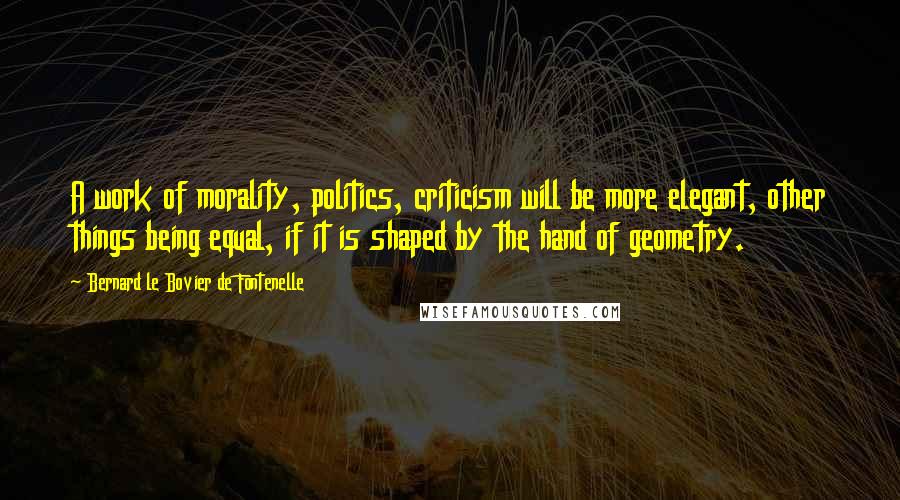 Bernard Le Bovier De Fontenelle Quotes: A work of morality, politics, criticism will be more elegant, other things being equal, if it is shaped by the hand of geometry.