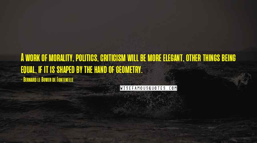 Bernard Le Bovier De Fontenelle Quotes: A work of morality, politics, criticism will be more elegant, other things being equal, if it is shaped by the hand of geometry.