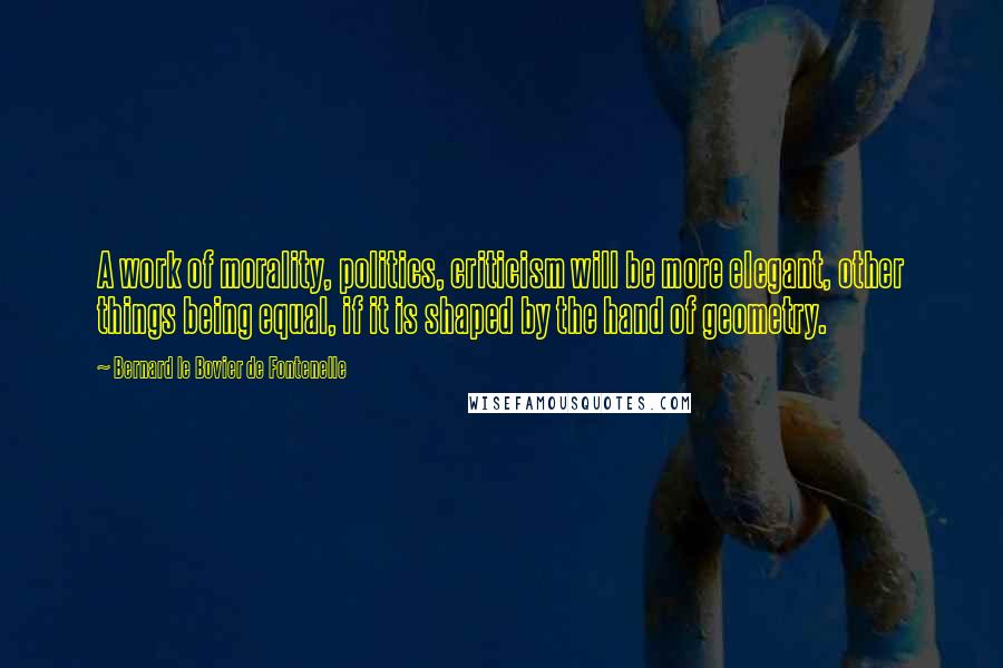 Bernard Le Bovier De Fontenelle Quotes: A work of morality, politics, criticism will be more elegant, other things being equal, if it is shaped by the hand of geometry.