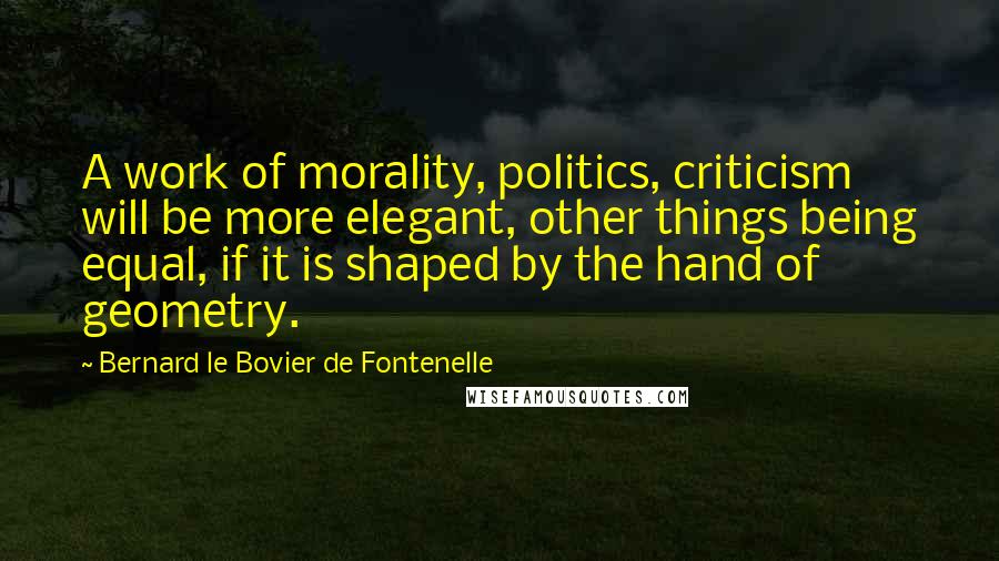 Bernard Le Bovier De Fontenelle Quotes: A work of morality, politics, criticism will be more elegant, other things being equal, if it is shaped by the hand of geometry.