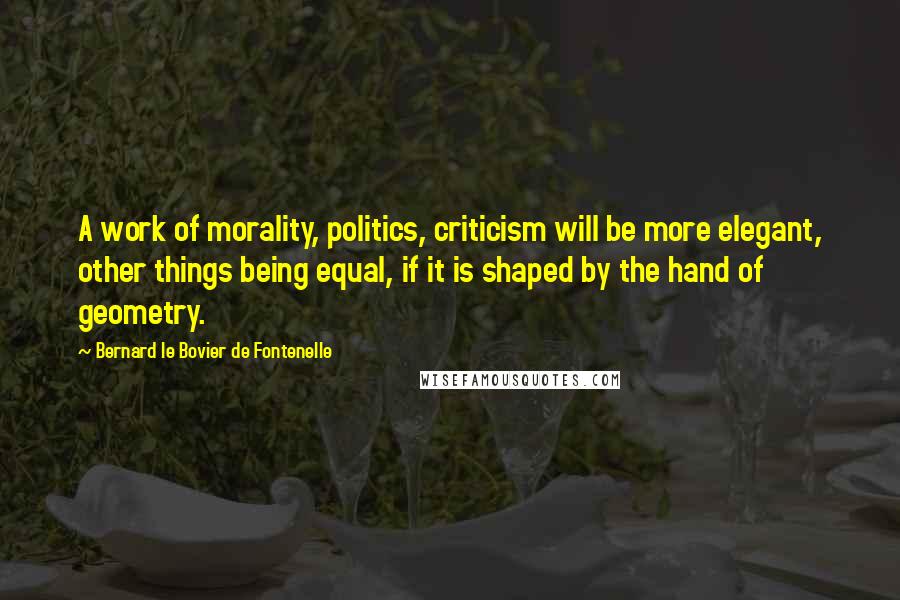 Bernard Le Bovier De Fontenelle Quotes: A work of morality, politics, criticism will be more elegant, other things being equal, if it is shaped by the hand of geometry.