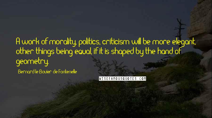 Bernard Le Bovier De Fontenelle Quotes: A work of morality, politics, criticism will be more elegant, other things being equal, if it is shaped by the hand of geometry.