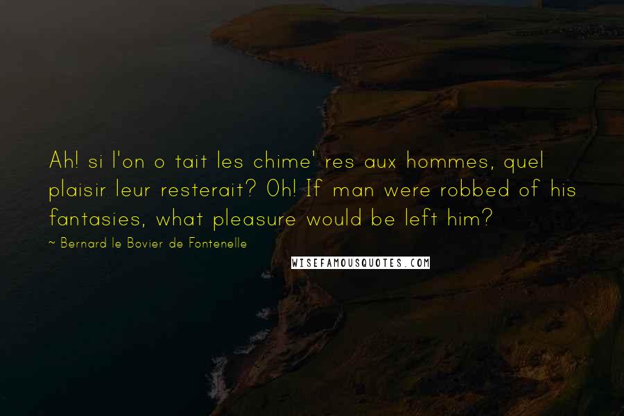 Bernard Le Bovier De Fontenelle Quotes: Ah! si l'on o tait les chime' res aux hommes, quel plaisir leur resterait? Oh! If man were robbed of his fantasies, what pleasure would be left him?