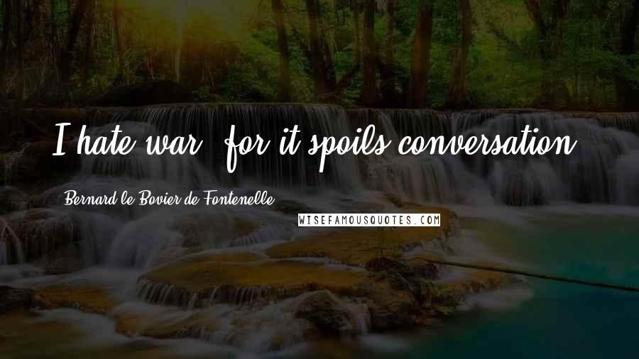 Bernard Le Bovier De Fontenelle Quotes: I hate war, for it spoils conversation.