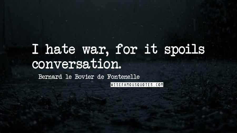 Bernard Le Bovier De Fontenelle Quotes: I hate war, for it spoils conversation.