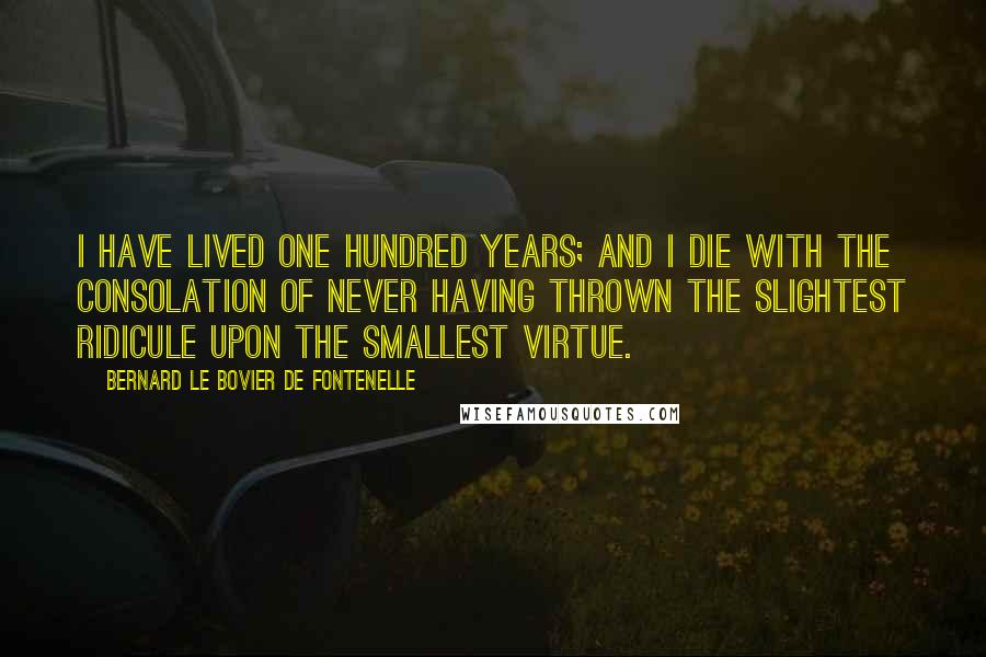 Bernard Le Bovier De Fontenelle Quotes: I have lived one hundred years; and I die with the consolation of never having thrown the slightest ridicule upon the smallest virtue.