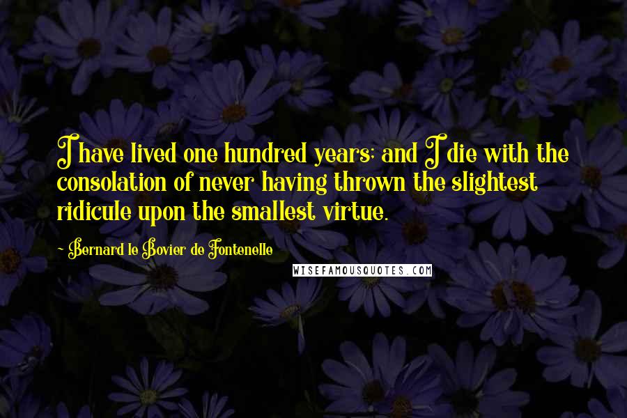 Bernard Le Bovier De Fontenelle Quotes: I have lived one hundred years; and I die with the consolation of never having thrown the slightest ridicule upon the smallest virtue.
