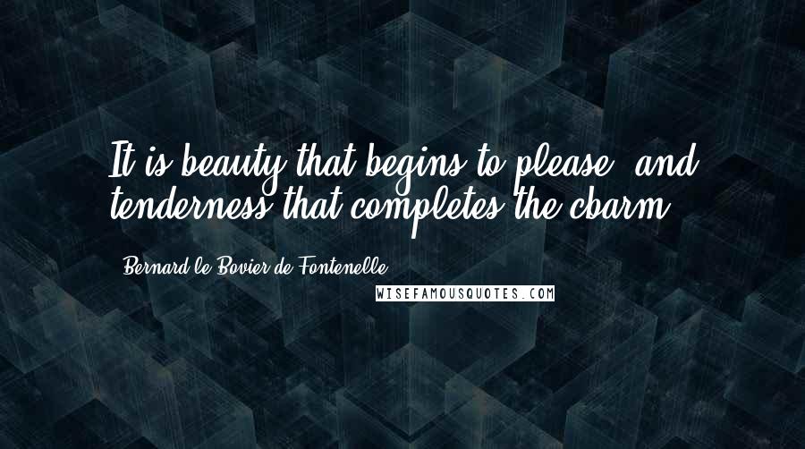 Bernard Le Bovier De Fontenelle Quotes: It is beauty that begins to please, and tenderness that completes the cbarm.