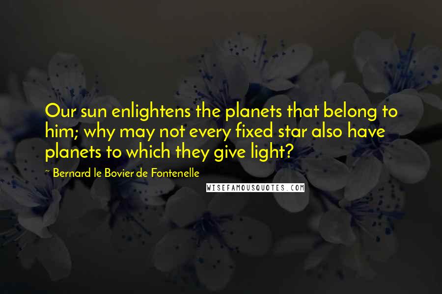 Bernard Le Bovier De Fontenelle Quotes: Our sun enlightens the planets that belong to him; why may not every fixed star also have planets to which they give light?