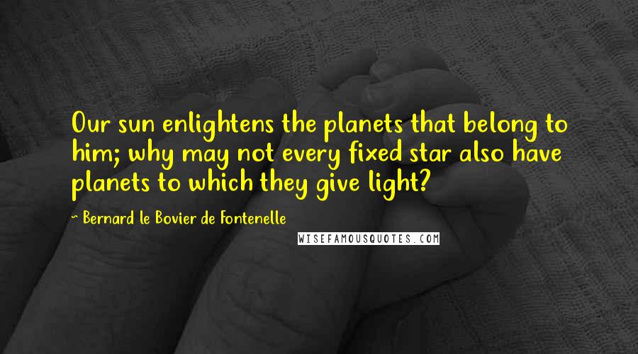 Bernard Le Bovier De Fontenelle Quotes: Our sun enlightens the planets that belong to him; why may not every fixed star also have planets to which they give light?