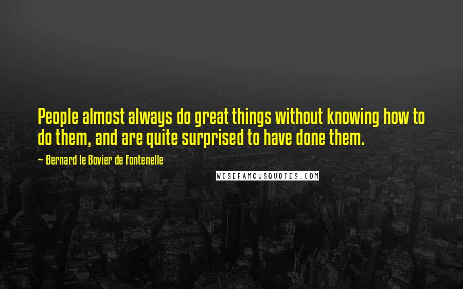 Bernard Le Bovier De Fontenelle Quotes: People almost always do great things without knowing how to do them, and are quite surprised to have done them.