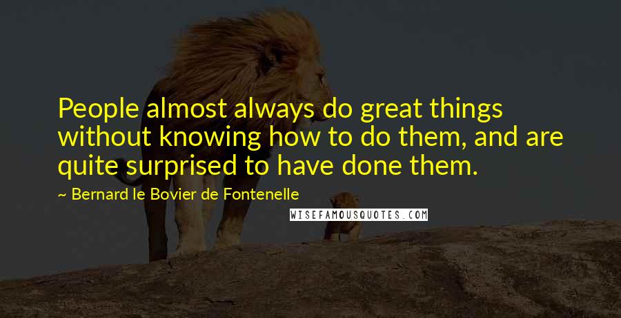 Bernard Le Bovier De Fontenelle Quotes: People almost always do great things without knowing how to do them, and are quite surprised to have done them.