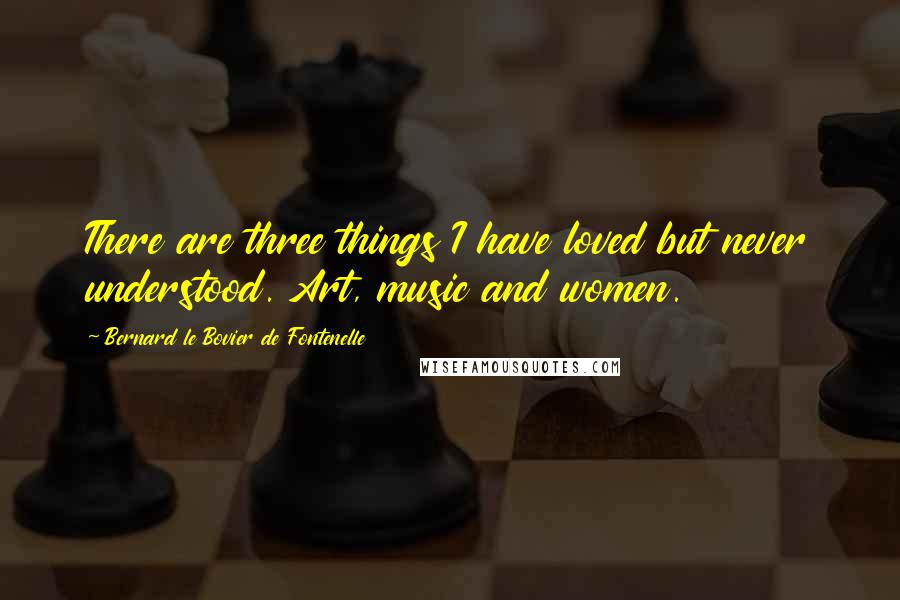 Bernard Le Bovier De Fontenelle Quotes: There are three things I have loved but never understood. Art, music and women.