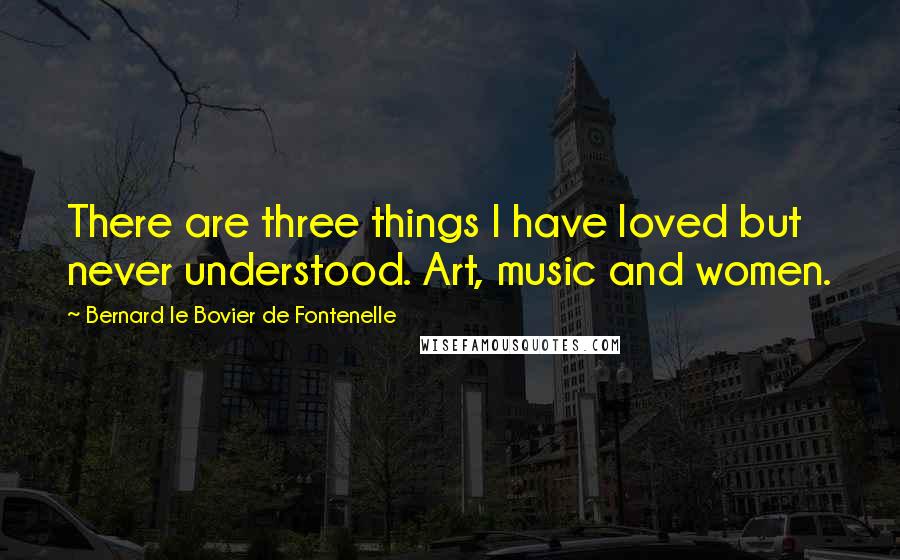 Bernard Le Bovier De Fontenelle Quotes: There are three things I have loved but never understood. Art, music and women.