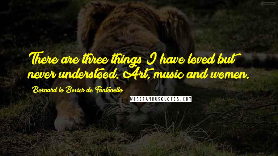 Bernard Le Bovier De Fontenelle Quotes: There are three things I have loved but never understood. Art, music and women.