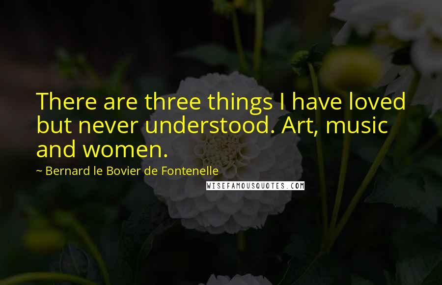 Bernard Le Bovier De Fontenelle Quotes: There are three things I have loved but never understood. Art, music and women.