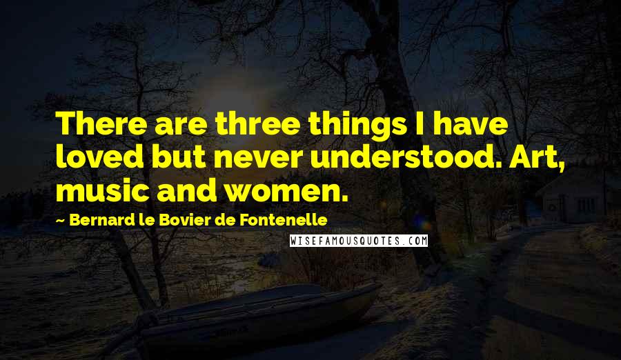 Bernard Le Bovier De Fontenelle Quotes: There are three things I have loved but never understood. Art, music and women.