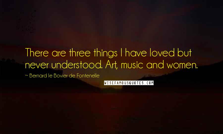 Bernard Le Bovier De Fontenelle Quotes: There are three things I have loved but never understood. Art, music and women.