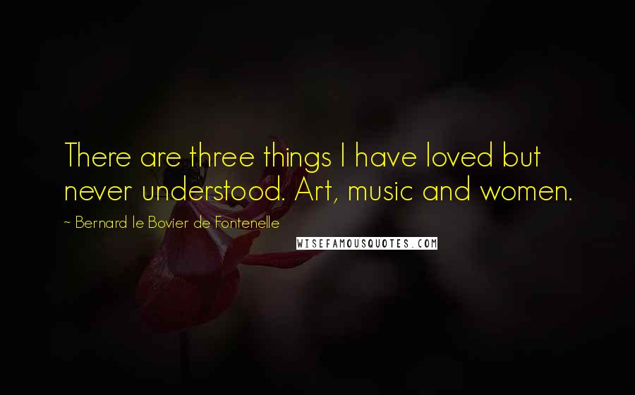 Bernard Le Bovier De Fontenelle Quotes: There are three things I have loved but never understood. Art, music and women.